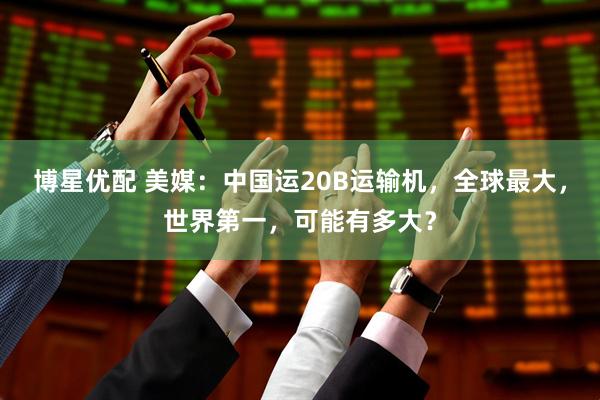 博星优配 美媒：中国运20B运输机，全球最大，世界第一，可能有多大？