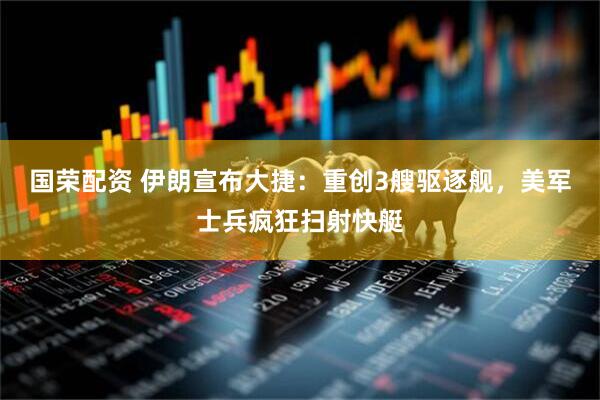 国荣配资 伊朗宣布大捷：重创3艘驱逐舰，美军士兵疯狂扫射快艇