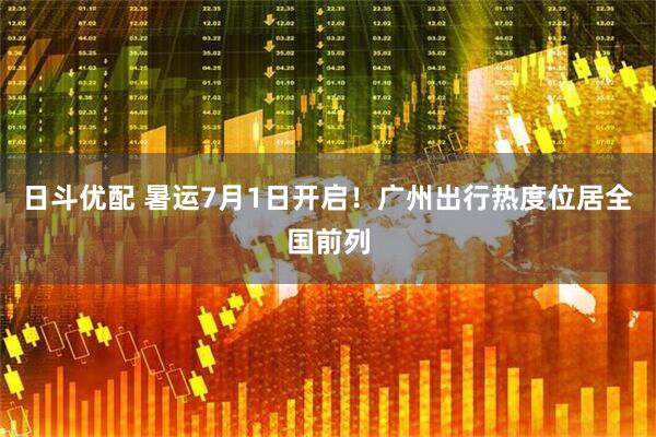 日斗优配 暑运7月1日开启！广州出行热度位居全国前列