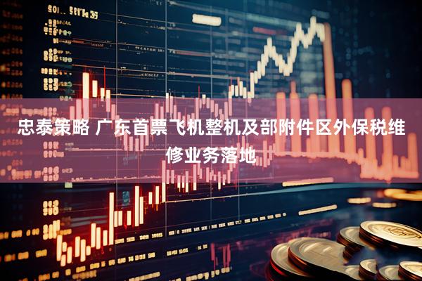 忠泰策略 广东首票飞机整机及部附件区外保税维修业务落地